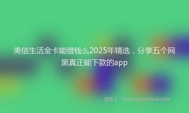 美信生活金卡能借钱么2025年精选，分享五个网黑真正能下款的app