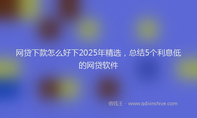 网贷下款怎么好下2025年精选，总结5个利息低的网贷软件