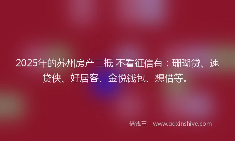 2025年的苏州房产二抵 不看征信有：珊瑚贷、速贷侠、好居客、金悦钱包、想借等。