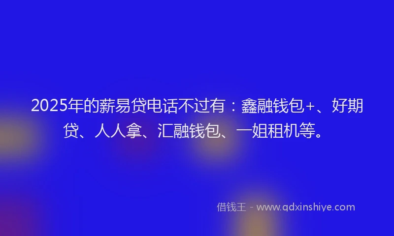 2025年的薪易贷电话不过有：鑫融钱包+、好期贷、人人拿、汇融钱包、一姐租机等。