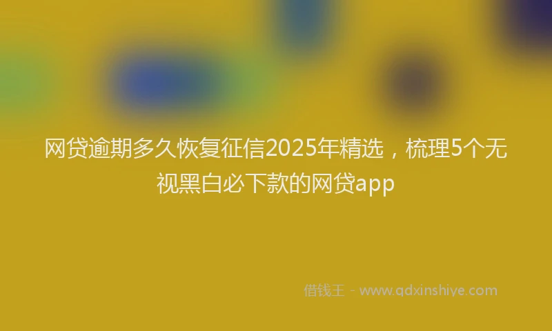 网贷逾期多久恢复征信2025年精选，梳理5个无视黑白必下款的网贷app
