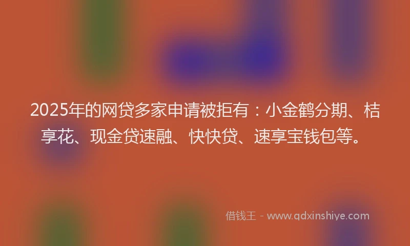 2025年的网贷多家申请被拒有：小金鹤分期、桔享花、现金贷速融、快快贷、速享宝钱包等。