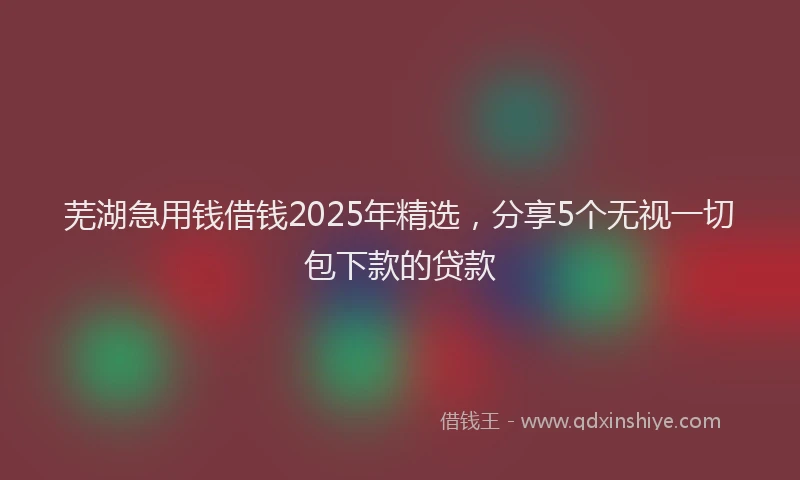 芜湖急用钱借钱2025年精选，分享5个无视一切包下款的贷款