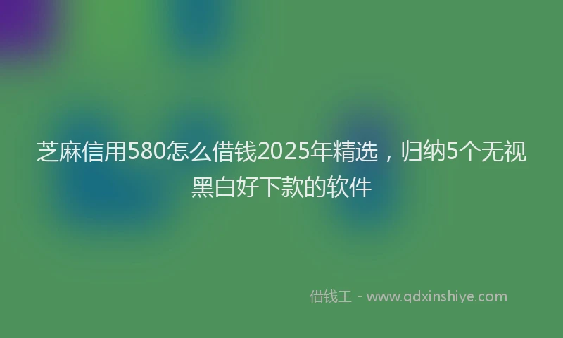芝麻信用580怎么借钱2025年精选，归纳5个无视黑白好下款的软件