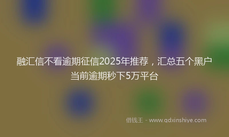 融汇信不看逾期征信2025年推荐，汇总五个黑户当前逾期秒下5万平台