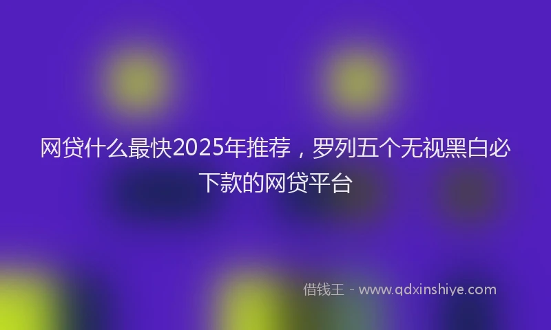 网贷什么最快2025年推荐，罗列五个无视黑白必下款的网贷平台