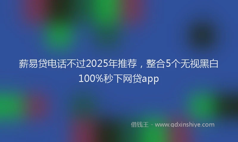 薪易贷电话不过2025年推荐，整合5个无视黑白100%秒下网贷app
