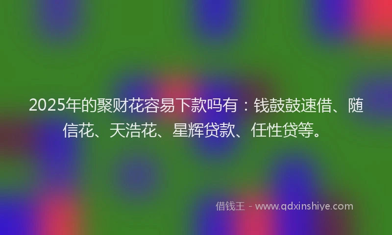 2025年的聚财花容易下款吗有：钱鼓鼓速借、随信花、天浩花、星辉贷款、任性贷等。