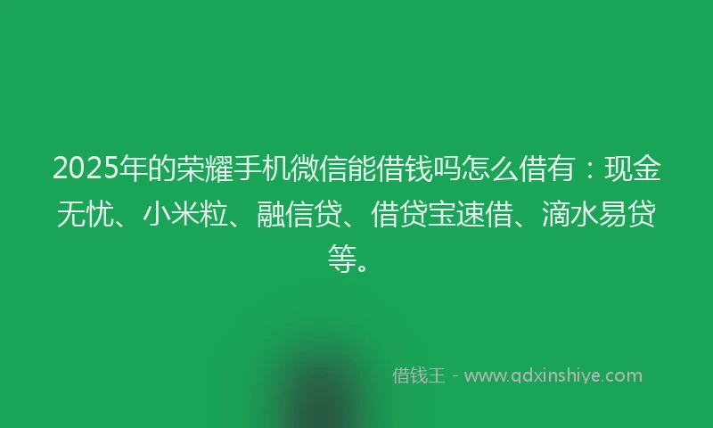 2025年的荣耀手机微信能借钱吗怎么借有：现金无忧、小米粒、融信贷、借贷宝速借、滴水易贷等。