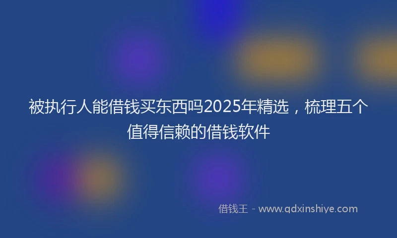 被执行人能借钱买东西吗2025年精选，梳理五个值得信赖的借钱软件