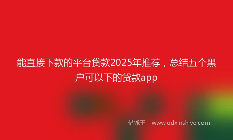 能直接下款的平台贷款2025年推荐，总结五个黑户可以下的贷款app