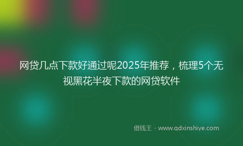 网贷几点下款好通过呢2025年推荐，梳理5个无视黑花半夜下款的网贷软件