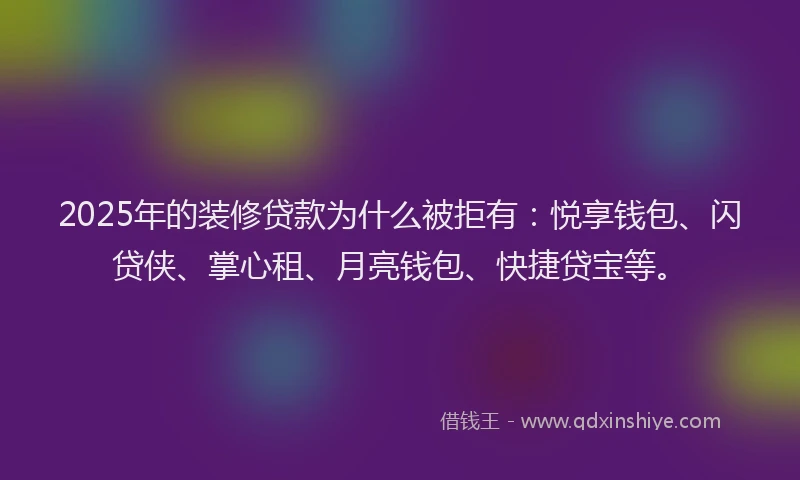 2025年的装修贷款为什么被拒有：悦享钱包、闪贷侠、掌心租、月亮钱包、快捷贷宝等。