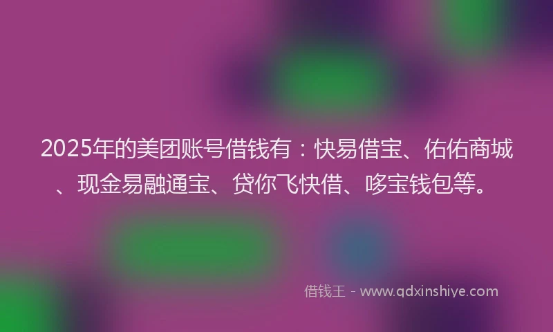 2025年的美团账号借钱有：快易借宝、佑佑商城、现金易融通宝、贷你飞快借、哆宝钱包等。