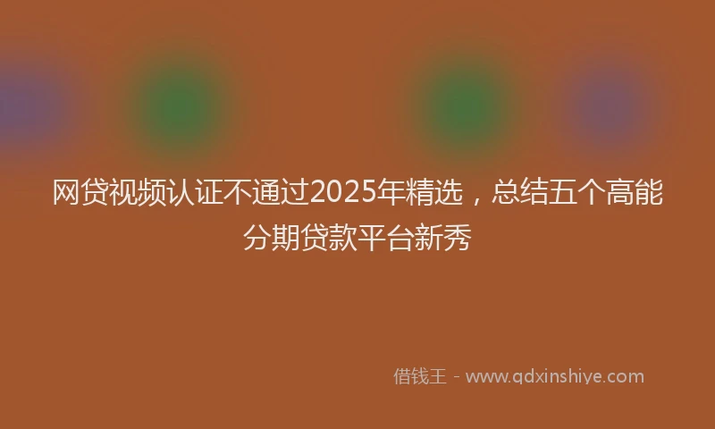 网贷视频认证不通过2025年精选，总结五个高能分期贷款平台新秀