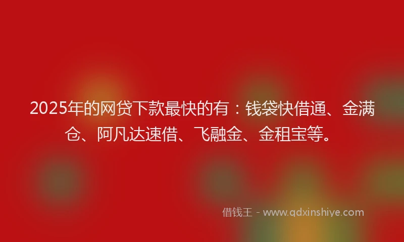 2025年的网贷下款最快的有：钱袋快借通、金满仓、阿凡达速借、飞融金、金租宝等。