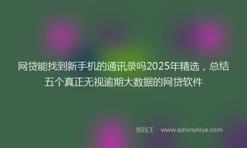 网贷能找到新手机的通讯录吗2025年精选，总结五个真正无视逾期大数据的网贷软件