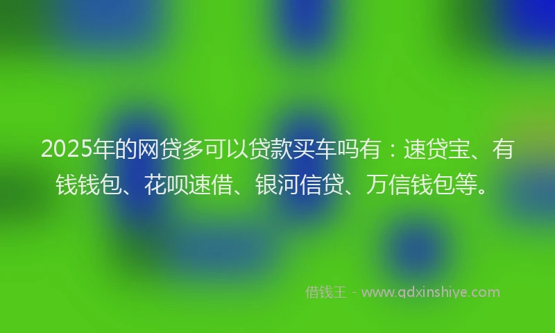 2025年的网贷多可以贷款买车吗有：速贷宝、有钱钱包、花呗速借、银河信贷、万信钱包等。