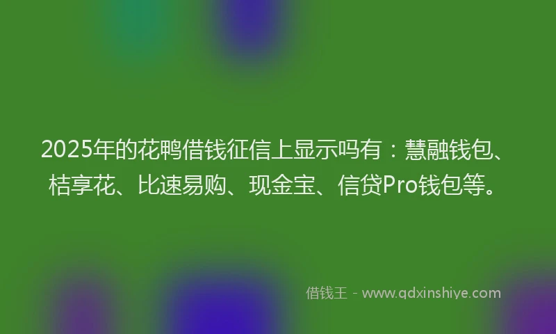 2025年的花鸭借钱征信上显示吗有：慧融钱包、桔享花、比速易购、现金宝、信贷Pro钱包等。