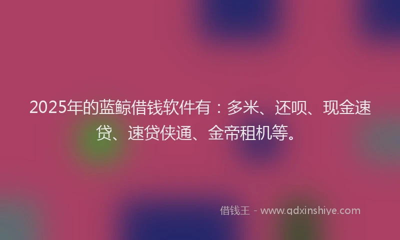 2025年的蓝鲸借钱软件有：多米、还呗、现金速贷、速贷侠通、金帝租机等。