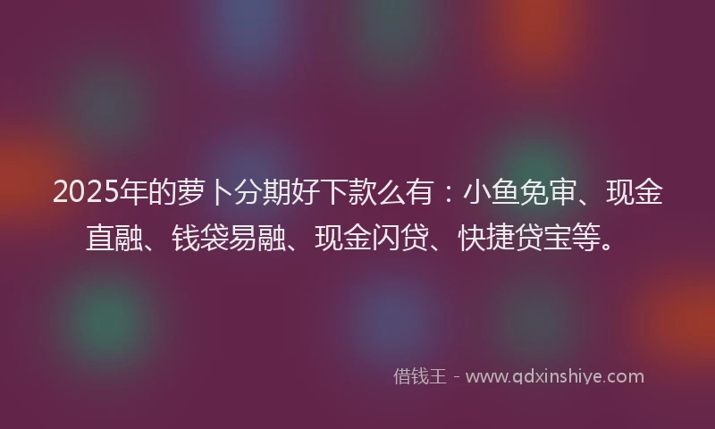 2025年的萝卜分期好下款么有：小鱼免审、现金直融、钱袋易融、现金闪贷、快捷贷宝等。