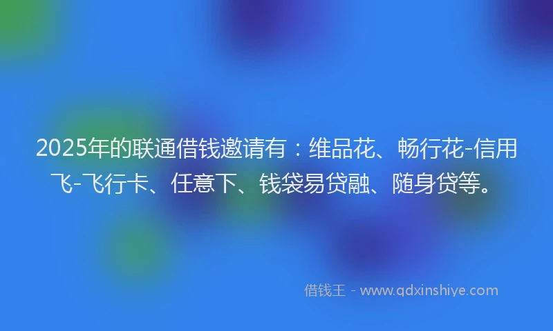 2025年的联通借钱邀请有：维品花、畅行花-信用飞-飞行卡、任意下、钱袋易贷融、随身贷等。