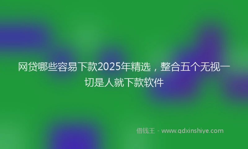 网贷哪些容易下款2025年精选，整合五个无视一切是人就下款软件
