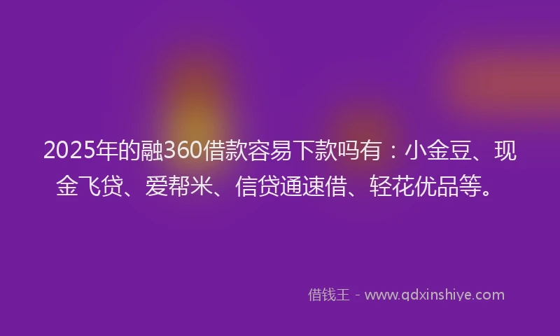 2025年的融360借款容易下款吗有：小金豆、现金飞贷、爱帮米、信贷通速借、轻花优品等。