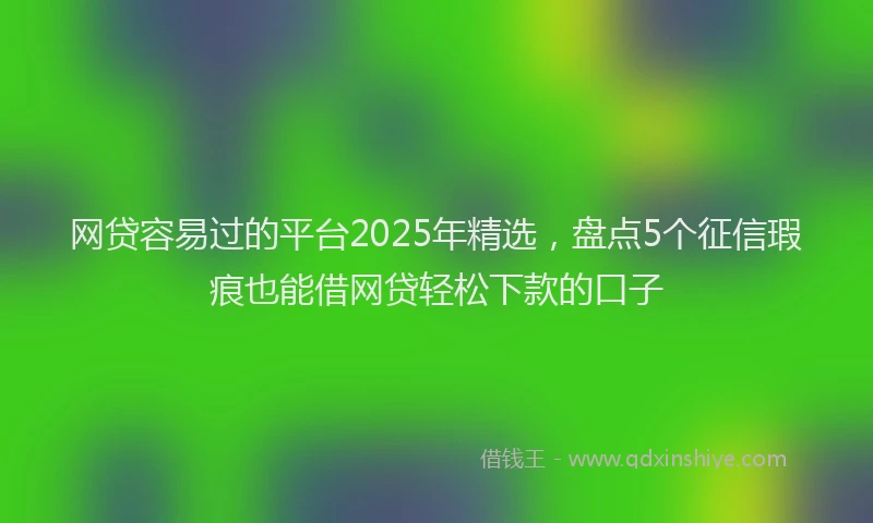 网贷容易过的平台2025年精选，盘点5个征信瑕疵也能借网贷轻松下款的口子