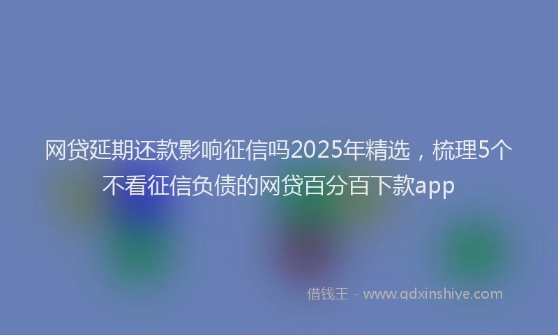 网贷延期还款影响征信吗2025年精选，梳理5个不看征信负债的网贷百分百下款app