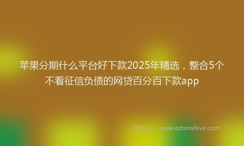 苹果分期什么平台好下款2025年精选，整合5个不看征信负债的网贷百分百下款app