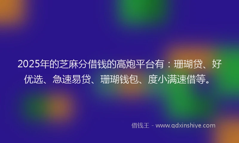2025年的芝麻分借钱的高炮平台有：珊瑚贷、好优选、急速易贷、珊瑚钱包、度小满速借等。