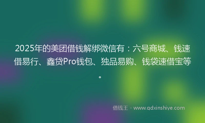 2025年的美团借钱解绑微信有：六号商城、钱速借易行、鑫贷Pro钱包、独品易购、钱袋速借宝等。