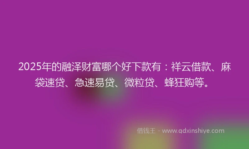 2025年的融泽财富哪个好下款有：祥云借款、麻袋速贷、急速易贷、微粒贷、蜂狂购等。