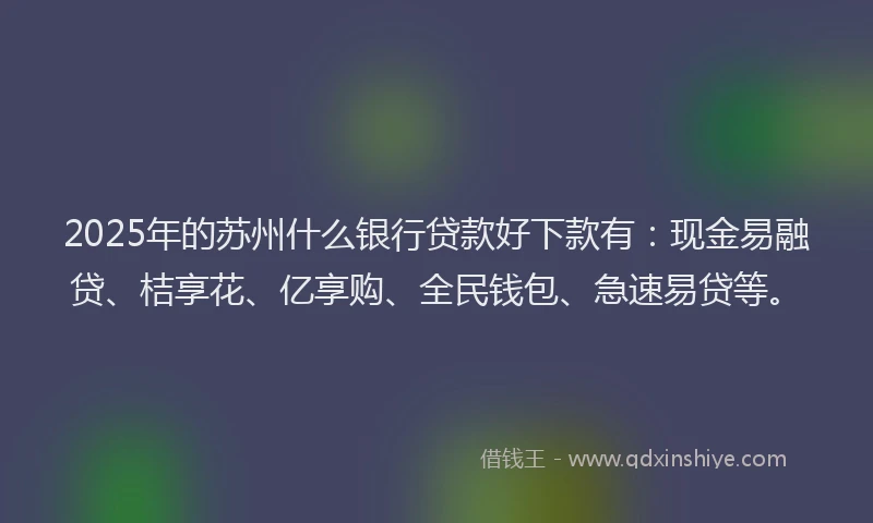 2025年的苏州什么银行贷款好下款有：现金易融贷、桔享花、亿享购、全民钱包、急速易贷等。