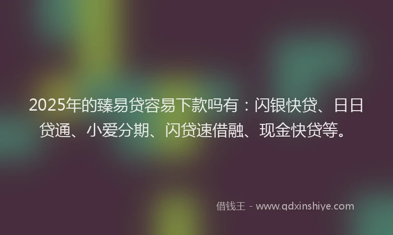 2025年的臻易贷容易下款吗有：闪银快贷、日日贷通、小爱分期、闪贷速借融、现金快贷等。