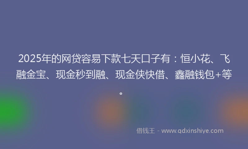 2025年的网贷容易下款七天口子有：恒小花、飞融金宝、现金秒到融、现金侠快借、鑫融钱包+等。