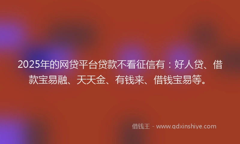 2025年的网贷平台贷款不看征信有：好人贷、借款宝易融、天天金、有钱来、借钱宝易等。