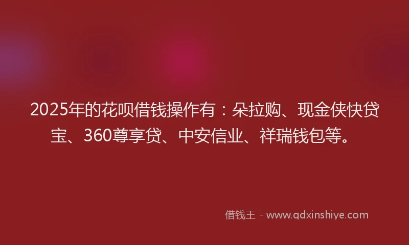 2025年的花呗借钱操作有：朵拉购、现金侠快贷宝、360尊享贷、中安信业、祥瑞钱包等。