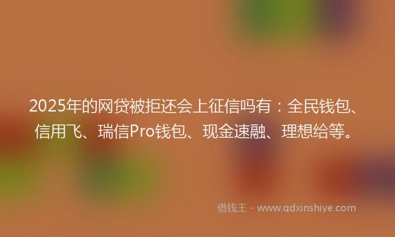2025年的网贷被拒还会上征信吗有：全民钱包、信用飞、瑞信Pro钱包、现金速融、理想给等。