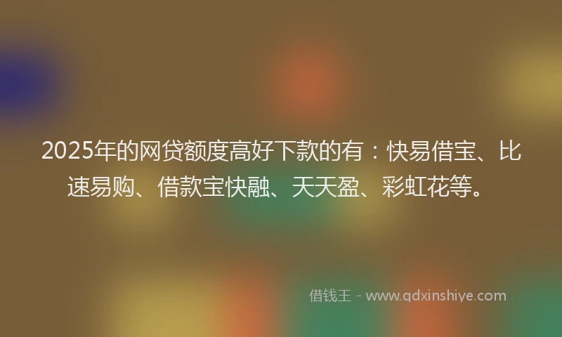 2025年的网贷额度高好下款的有：快易借宝、比速易购、借款宝快融、天天盈、彩虹花等。