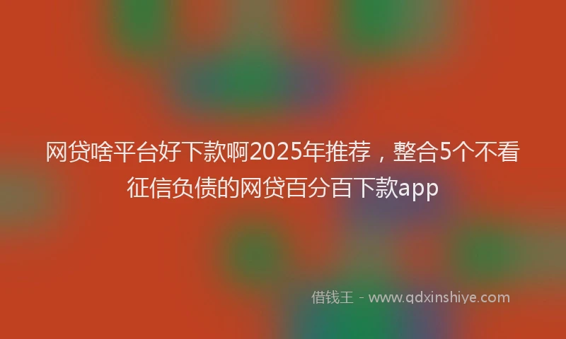 网贷啥平台好下款啊2025年推荐，整合5个不看征信负债的网贷百分百下款app