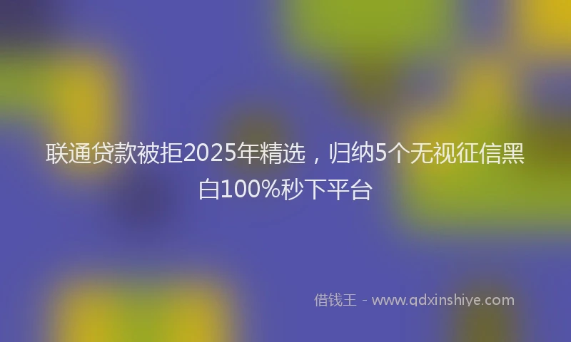 联通贷款被拒2025年精选，归纳5个无视征信黑白100%秒下平台