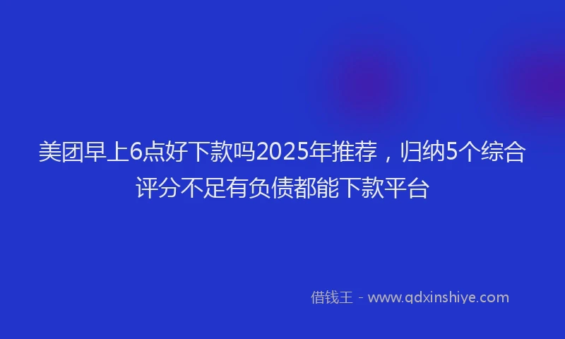 美团早上6点好下款吗2025年推荐，归纳5个综合评分不足有负债都能下款平台
