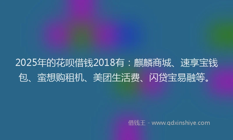 2025年的花呗借钱2018有：麒麟商城、速享宝钱包、蛮想购租机、美团生活费、闪贷宝易融等。