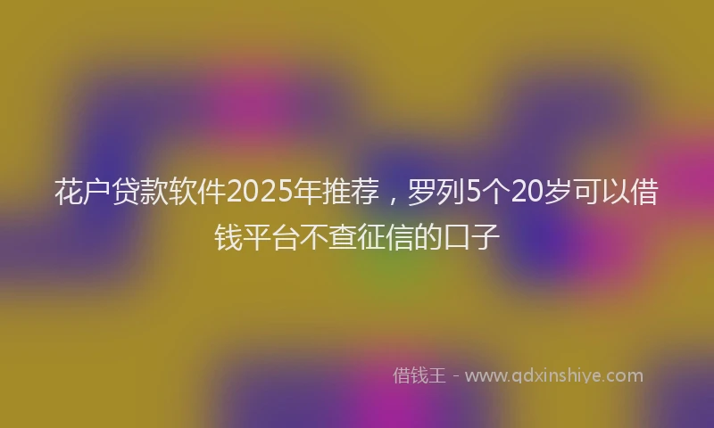 花户贷款软件2025年推荐，罗列5个20岁可以借钱平台不查征信的口子