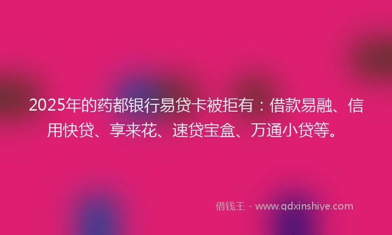 2025年的药都银行易贷卡被拒有：借款易融、信用快贷、享来花、速贷宝盒、万通小贷等。