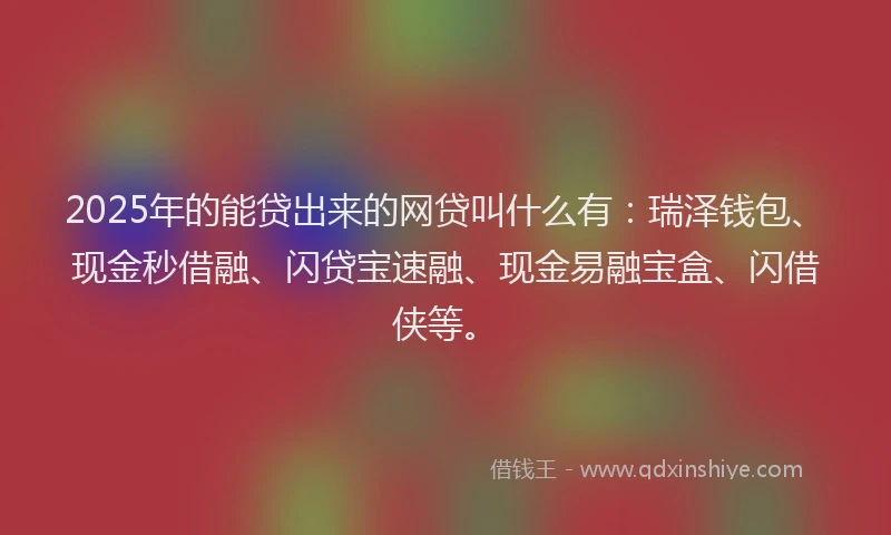2025年的能贷出来的网贷叫什么有：瑞泽钱包、现金秒借融、闪贷宝速融、现金易融宝盒、闪借侠等。