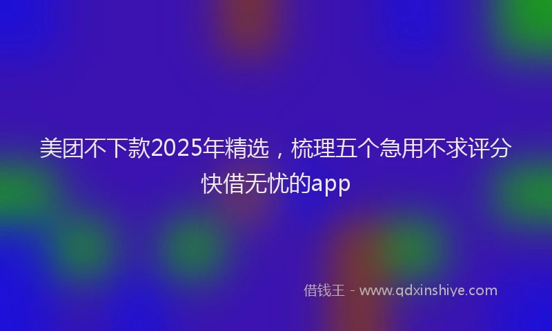 美团不下款2025年精选，梳理五个急用不求评分快借无忧的app