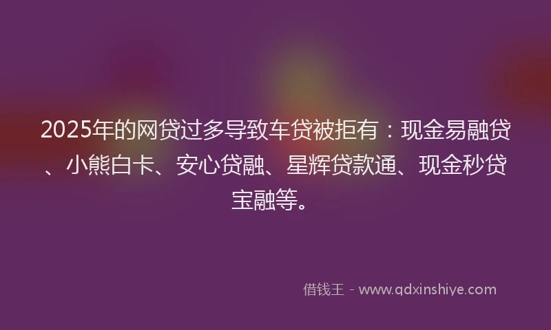 2025年的网贷过多导致车贷被拒有：现金易融贷、小熊白卡、安心贷融、星辉贷款通、现金秒贷宝融等。